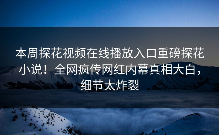 本周探花视频在线播放入口重磅探花小说！全网疯传网红内幕真相大白，细节太炸裂  第1张
