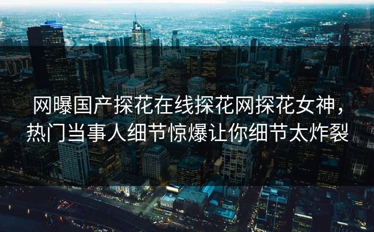 网曝国产探花在线探花网探花女神，热门当事人细节惊爆让你细节太炸裂  第1张