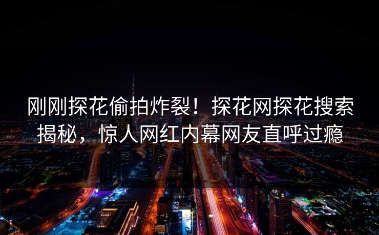 刚刚探花偷拍炸裂！探花网探花搜索揭秘，惊人网红内幕网友直呼过瘾  第1张