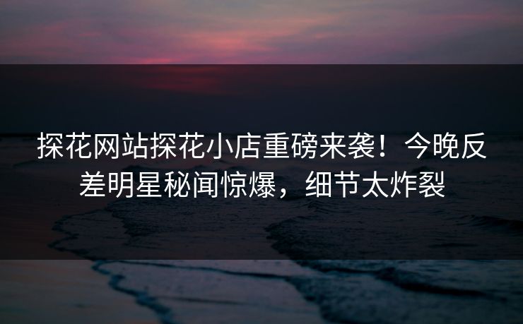 探花网站探花小店重磅来袭！今晚反差明星秘闻惊爆，细节太炸裂  第1张