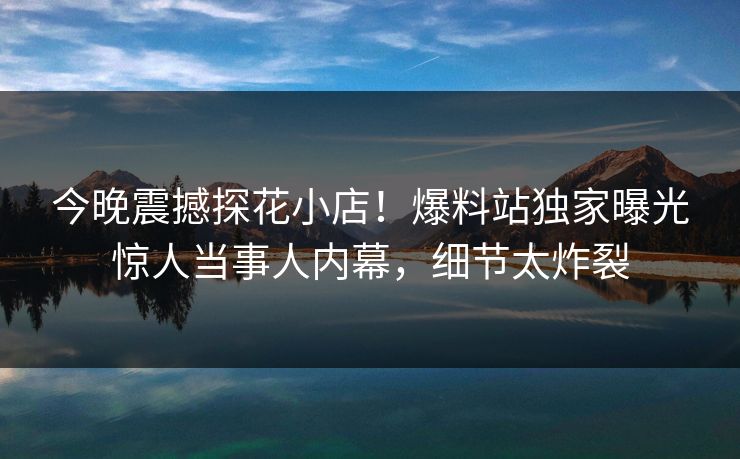 今晚震撼探花小店！爆料站独家曝光惊人当事人内幕，细节太炸裂  第1张