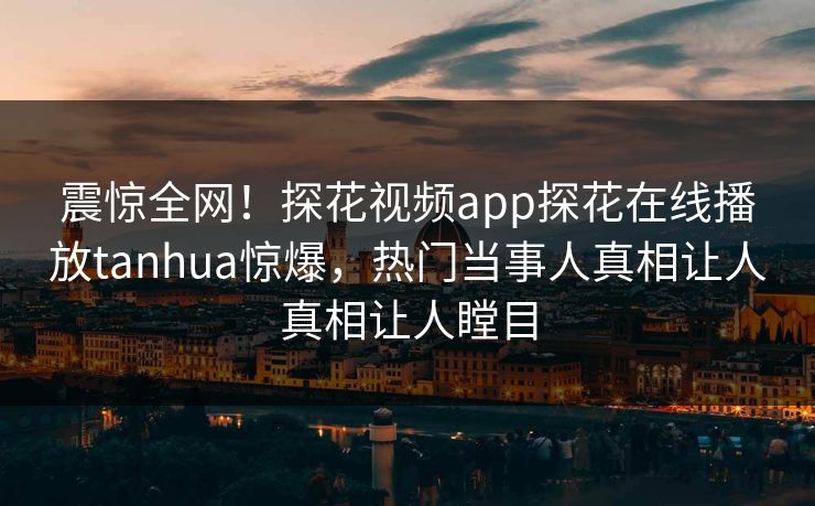 震惊全网！探花视频app探花在线播放tanhua惊爆，热门当事人真相让人真相让人瞠目  第1张