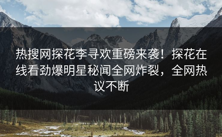 热搜网探花李寻欢重磅来袭！探花在线看劲爆明星秘闻全网炸裂，全网热议不断