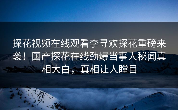 探花视频在线观看李寻欢探花重磅来袭！国产探花在线劲爆当事人秘闻真相大白，真相让人瞠目
