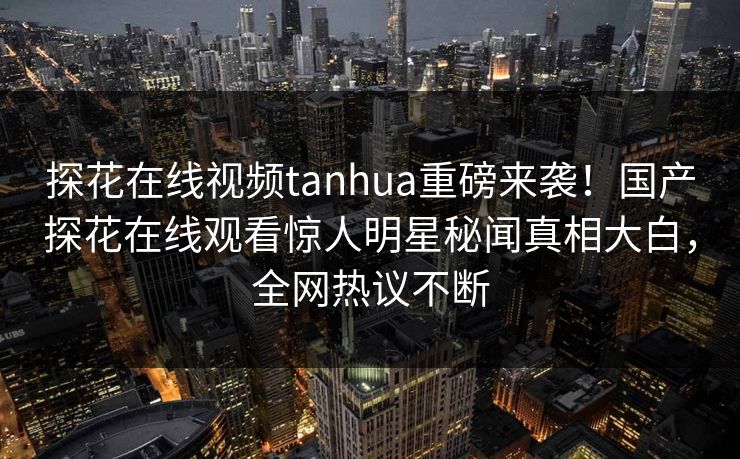 探花在线视频tanhua重磅来袭！国产探花在线观看惊人明星秘闻真相大白，全网热议不断  第1张