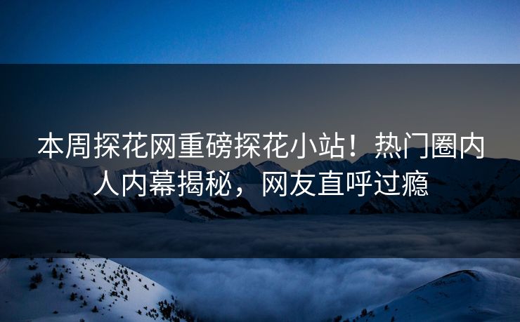 本周探花网重磅探花小站！热门圈内人内幕揭秘，网友直呼过瘾