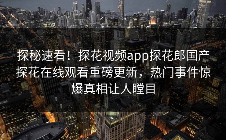 探秘速看！探花视频app探花郎国产探花在线观看重磅更新，热门事件惊爆真相让人瞠目  第1张
