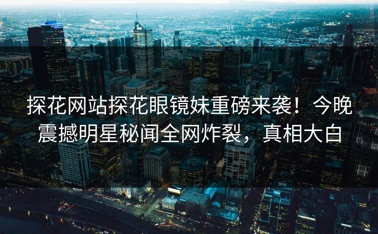 探花网站探花眼镜妹重磅来袭！今晚震撼明星秘闻全网炸裂，真相大白  第1张