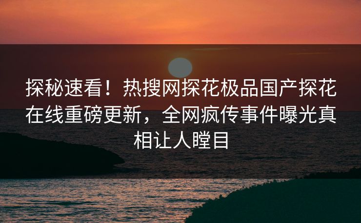 探秘速看！热搜网探花极品国产探花在线重磅更新，全网疯传事件曝光真相让人瞠目  第1张