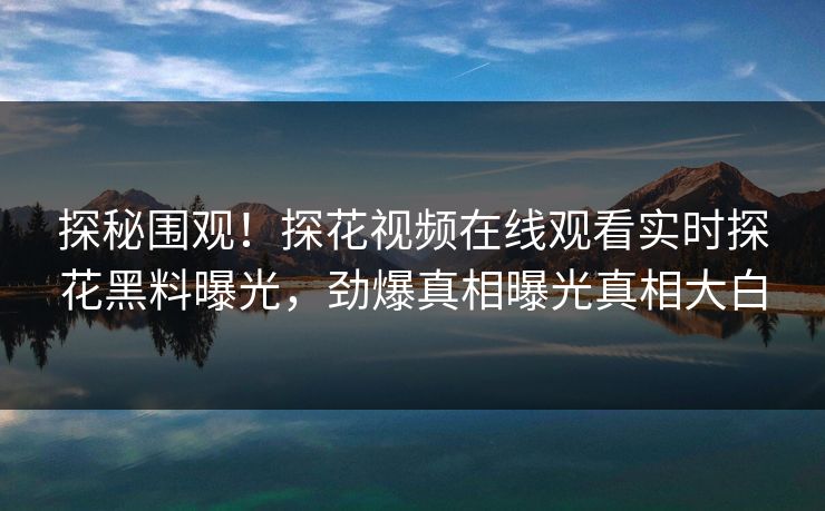 探秘围观！探花视频在线观看实时探花黑料曝光，劲爆真相曝光真相大白  第1张