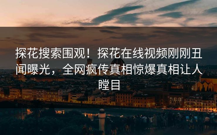 探花搜索围观！探花在线视频刚刚丑闻曝光，全网疯传真相惊爆真相让人瞠目  第1张