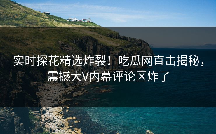 实时探花精选炸裂！吃瓜网直击揭秘，震撼大V内幕评论区炸了  第1张