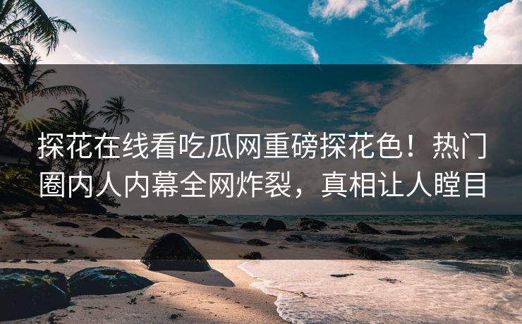 探花在线看吃瓜网重磅探花色！热门圈内人内幕全网炸裂，真相让人瞠目  第1张