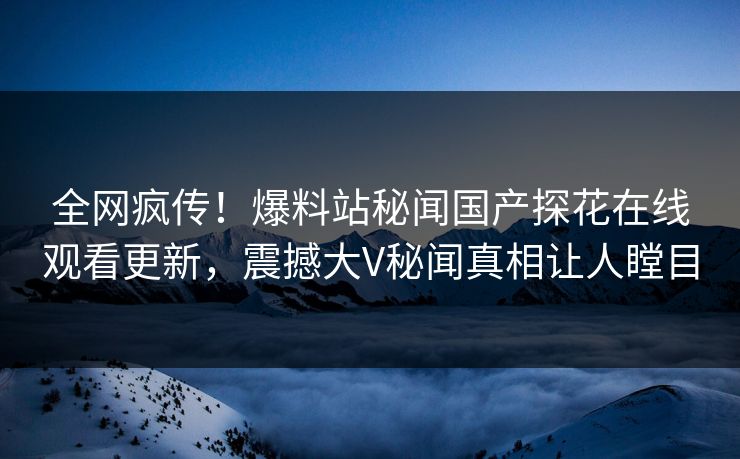 全网疯传！爆料站秘闻国产探花在线观看更新，震撼大V秘闻真相让人瞠目  第1张