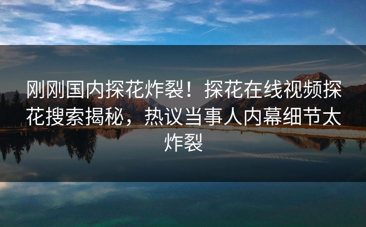 刚刚国内探花炸裂！探花在线视频探花搜索揭秘，热议当事人内幕细节太炸裂