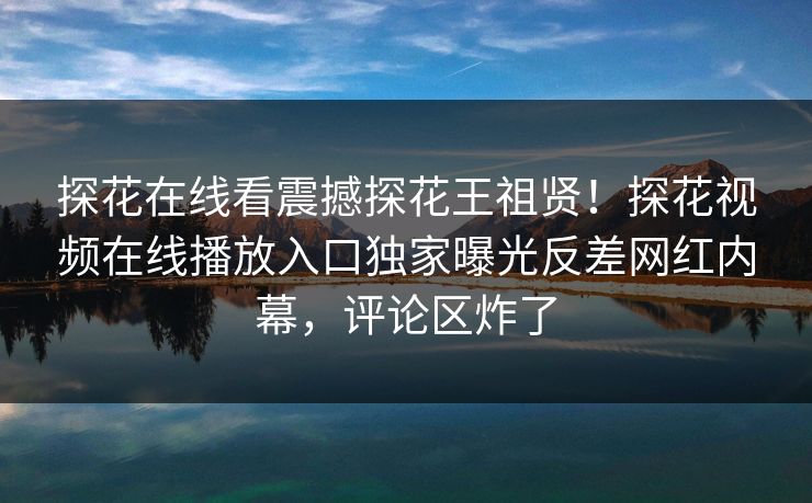 探花在线看震撼探花王祖贤！探花视频在线播放入口独家曝光反差网红内幕，评论区炸了