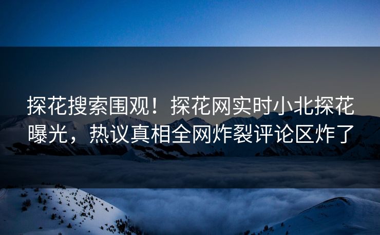 探花搜索围观！探花网实时小北探花曝光，热议真相全网炸裂评论区炸了