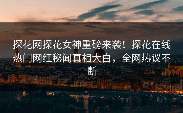 探花网探花女神重磅来袭！探花在线热门网红秘闻真相大白，全网热议不断