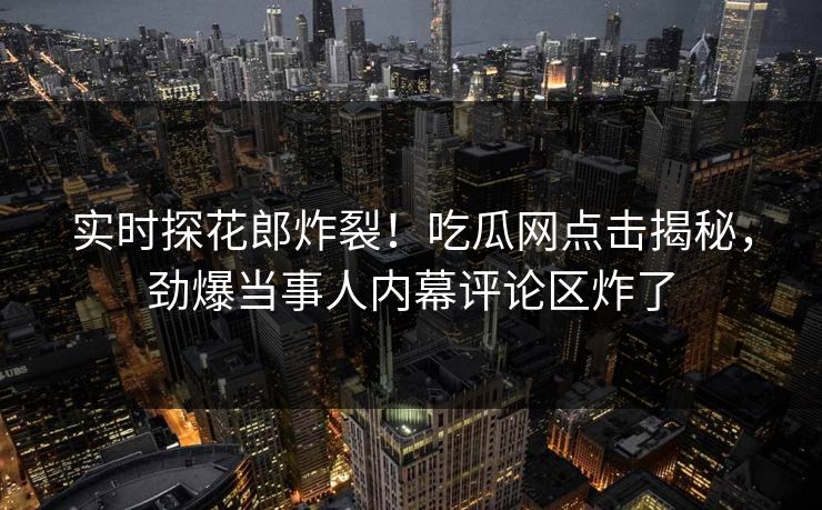 实时探花郎炸裂！吃瓜网点击揭秘，劲爆当事人内幕评论区炸了  第1张