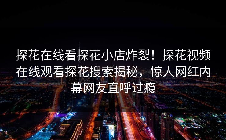 探花在线看探花小店炸裂！探花视频在线观看探花搜索揭秘，惊人网红内幕网友直呼过瘾