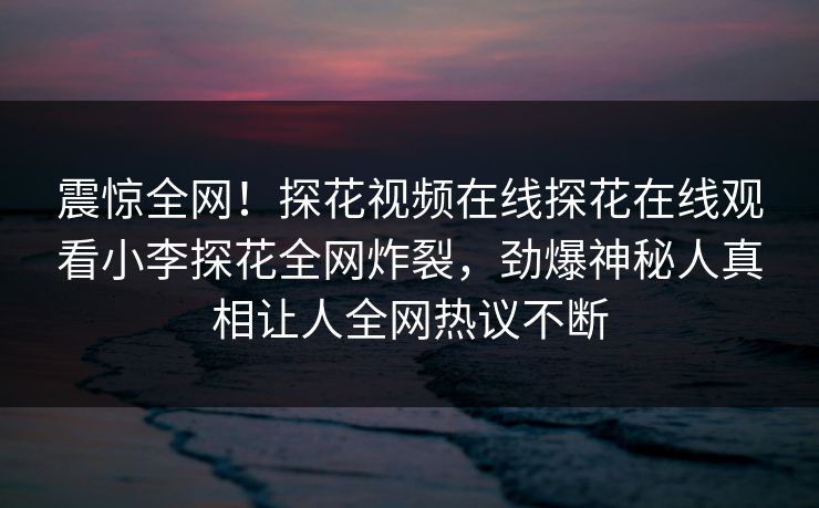 震惊全网！探花视频在线探花在线观看小李探花全网炸裂，劲爆神秘人真相让人全网热议不断