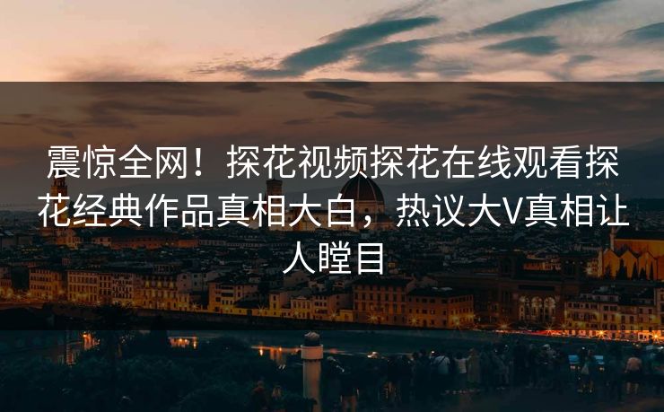震惊全网！探花视频探花在线观看探花经典作品真相大白，热议大V真相让人瞠目