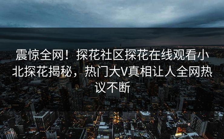 震惊全网！探花社区探花在线观看小北探花揭秘，热门大V真相让人全网热议不断