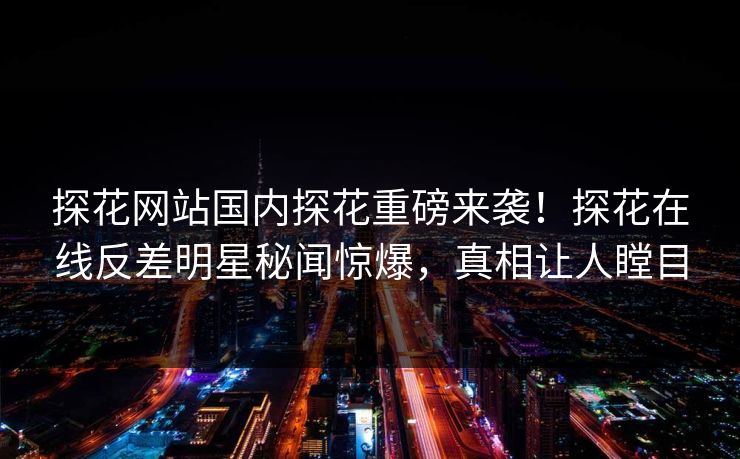 探花网站国内探花重磅来袭！探花在线反差明星秘闻惊爆，真相让人瞠目  第1张