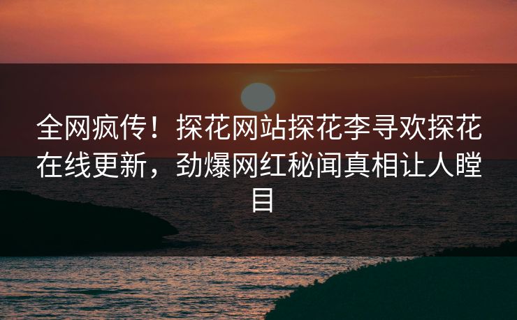全网疯传！探花网站探花李寻欢探花在线更新，劲爆网红秘闻真相让人瞠目