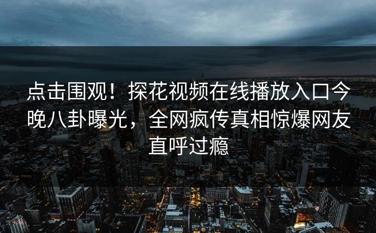 点击围观！探花视频在线播放入口今晚八卦曝光，全网疯传真相惊爆网友直呼过瘾