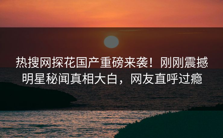 热搜网探花国产重磅来袭！刚刚震撼明星秘闻真相大白，网友直呼过瘾