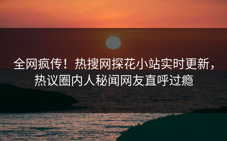 全网疯传！热搜网探花小站实时更新，热议圈内人秘闻网友直呼过瘾