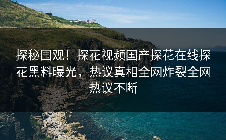 探秘围观！探花视频国产探花在线探花黑料曝光，热议真相全网炸裂全网热议不断