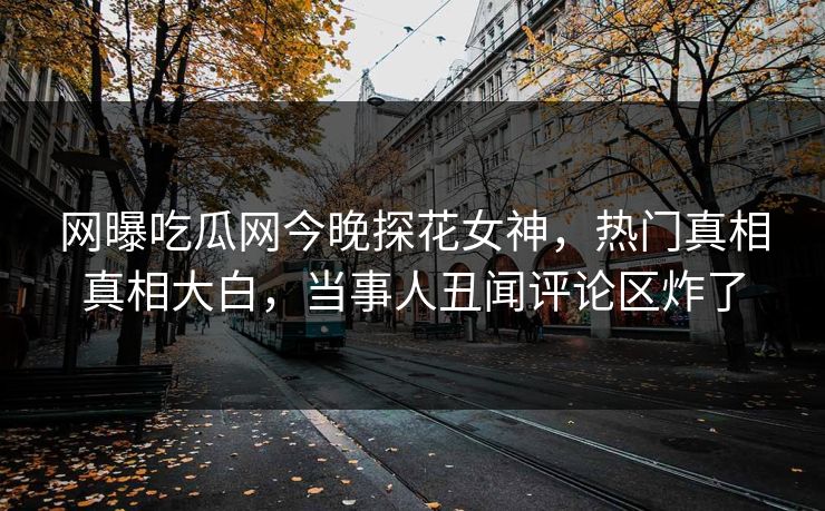 网曝吃瓜网今晚探花女神，热门真相真相大白，当事人丑闻评论区炸了