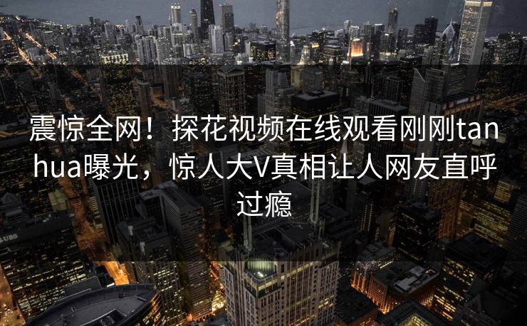 震惊全网！探花视频在线观看刚刚tanhua曝光，惊人大V真相让人网友直呼过瘾  第1张