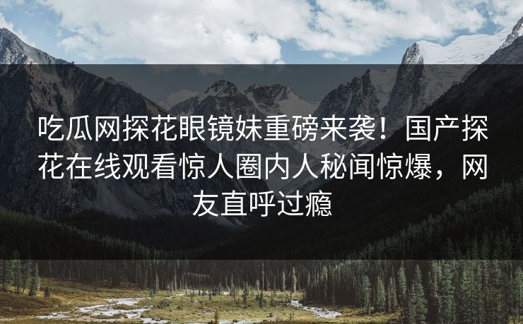 吃瓜网探花眼镜妹重磅来袭！国产探花在线观看惊人圈内人秘闻惊爆，网友直呼过瘾