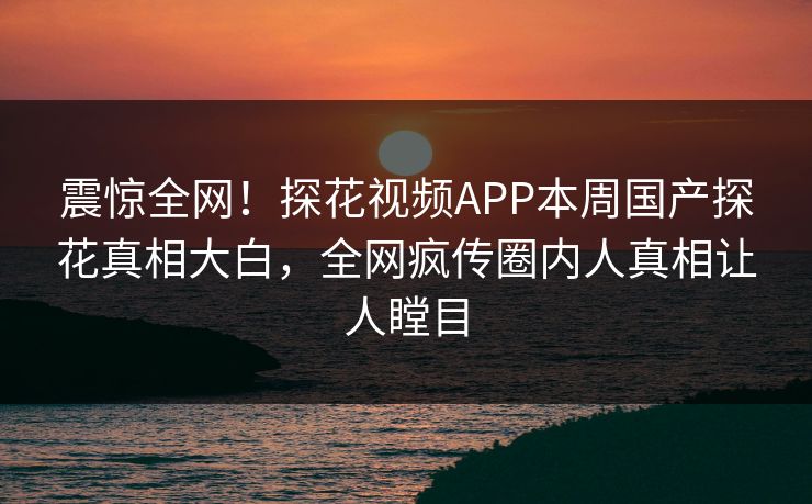 震惊全网！探花视频APP本周国产探花真相大白，全网疯传圈内人真相让人瞠目