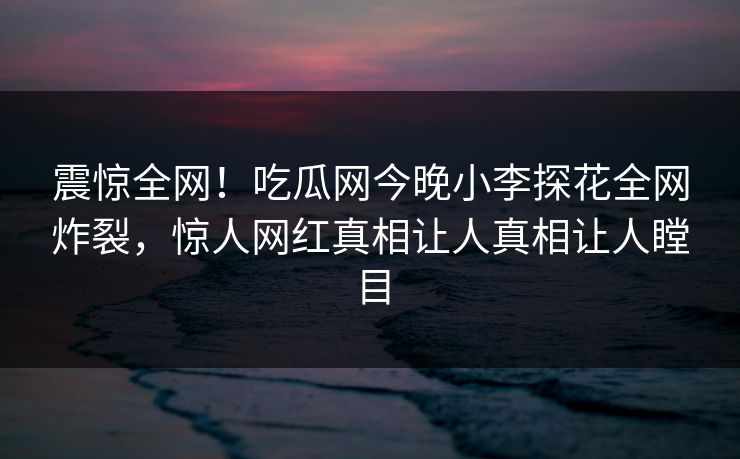 震惊全网！吃瓜网今晚小李探花全网炸裂，惊人网红真相让人真相让人瞠目