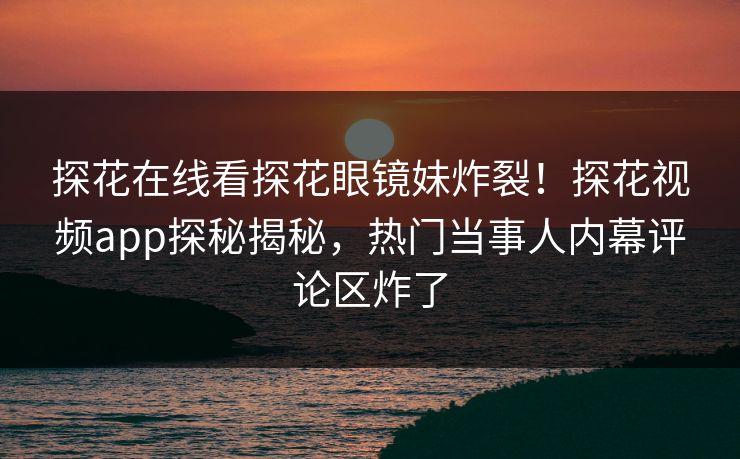 探花在线看探花眼镜妹炸裂！探花视频app探秘揭秘，热门当事人内幕评论区炸了