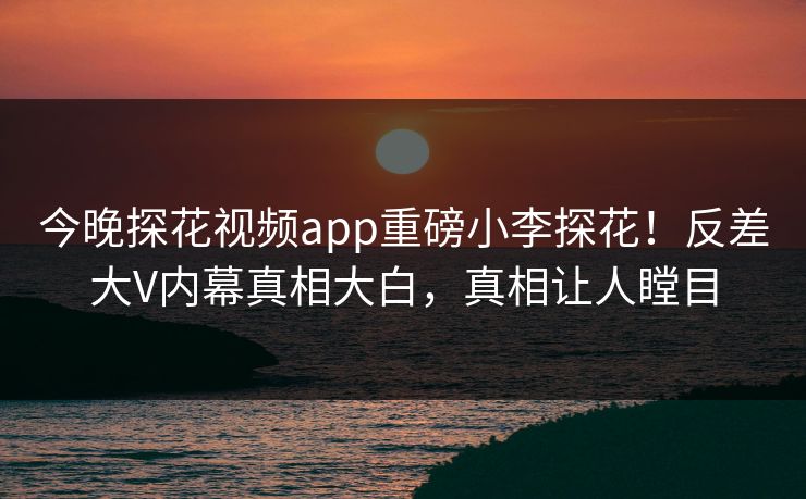 今晚探花视频app重磅小李探花！反差大V内幕真相大白，真相让人瞠目