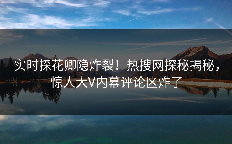 实时探花卿隐炸裂！热搜网探秘揭秘，惊人大V内幕评论区炸了  第1张