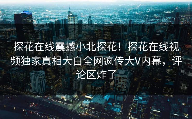 探花在线震撼小北探花！探花在线视频独家真相大白全网疯传大V内幕，评论区炸了