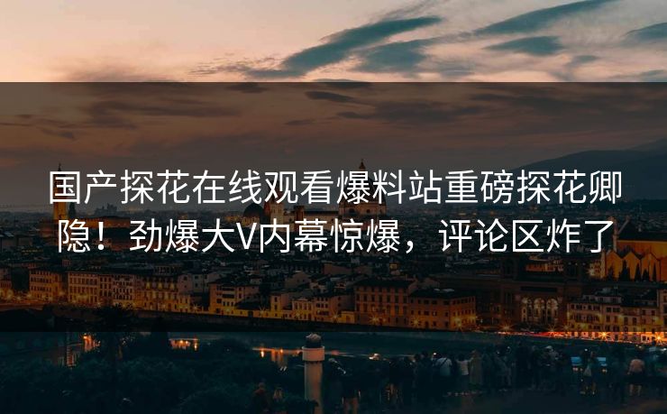 国产探花在线观看爆料站重磅探花卿隐！劲爆大V内幕惊爆，评论区炸了