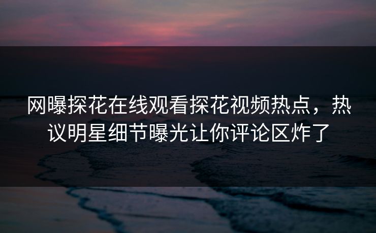 网曝探花在线观看探花视频热点，热议明星细节曝光让你评论区炸了