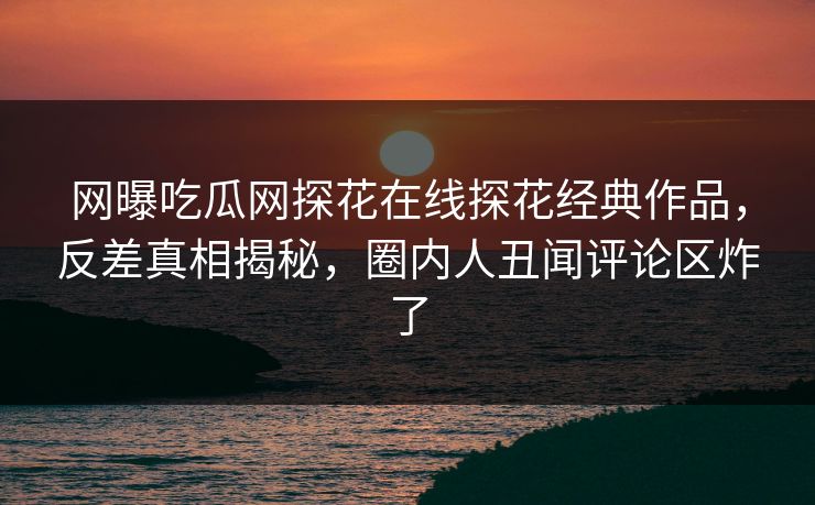 网曝吃瓜网探花在线探花经典作品，反差真相揭秘，圈内人丑闻评论区炸了