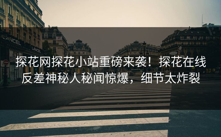 探花网探花小站重磅来袭！探花在线反差神秘人秘闻惊爆，细节太炸裂