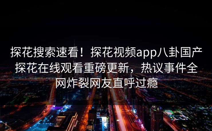 探花搜索速看！探花视频app八卦国产探花在线观看重磅更新，热议事件全网炸裂网友直呼过瘾