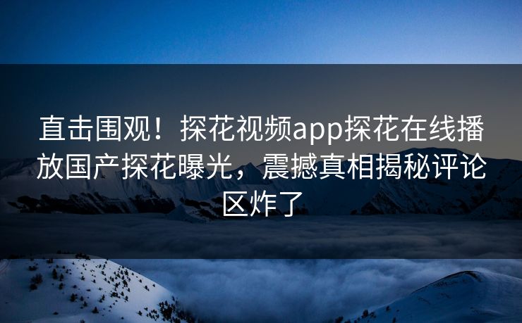 直击围观！探花视频app探花在线播放国产探花曝光，震撼真相揭秘评论区炸了