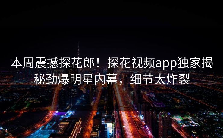 本周震撼探花郎！探花视频app独家揭秘劲爆明星内幕，细节太炸裂