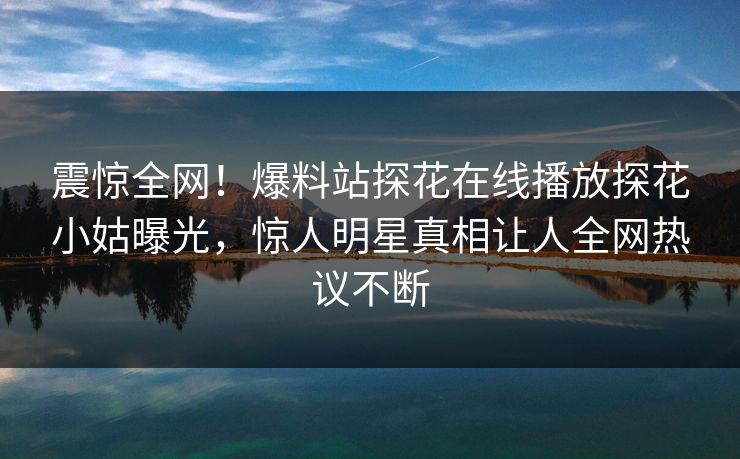 震惊全网！爆料站探花在线播放探花小姑曝光，惊人明星真相让人全网热议不断